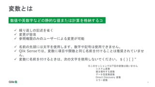4
4
変数とは
数値や英数字などの静的な値または計算を格納するコ
ンテナ
 繰り返しの記述を省く
 変更が容易
 参照権限のみのユーザーによる変更が可能
 名前の先頭には文字を使用します。数字や記号は使用できません。
 Qlik Senseでは、変数に項目や関数と同じ名前を付けることは推奨されていませ
ん。
 変数に名前を付けるときは、次の文字を使用しないでください。 $ ( ) [ ] "
※このセッションでは下記の変数は扱いません
システム変数
値を操作する変数
データ型変換変数
Direct Discovery 変数
エラー変数
 