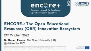 This project has been funded with support from the European Commission. This publication reflects the views only of the authors, and the
Commission cannot be held responsible for any use which may be made of the information contained therein.
This document is licensed under a Creative Commons Attribution-ShareAlike 4.0 International license except where otherwise noted.
ENCORE+: The Open Educational
Resources (OER) Innovation Ecosystem
21st October, 2022
Dr. Robert Farrow, The Open University (UK)
@philosopher1978
 