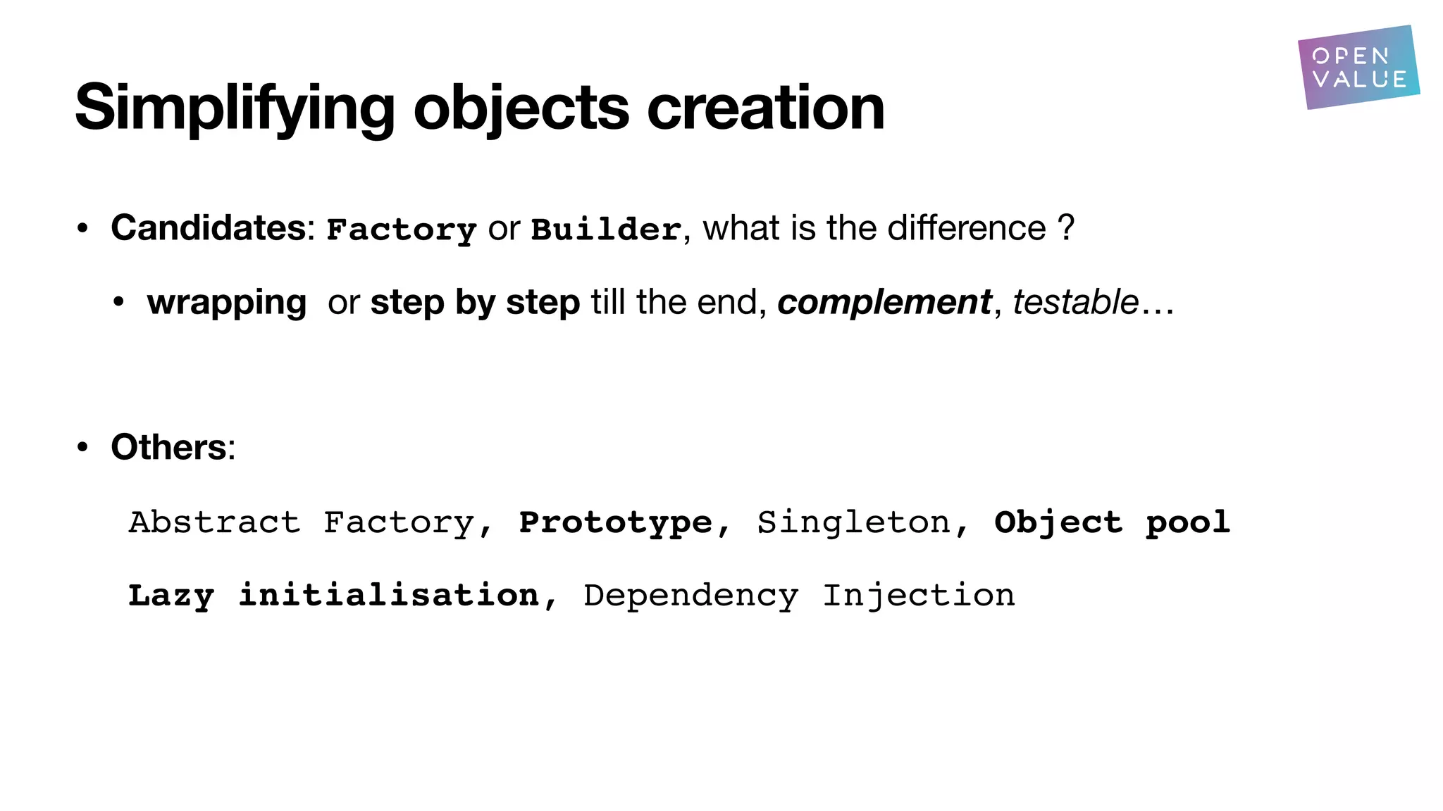 Simplifying objects creation
• Candidates: Factory or Builder, what is the di
ff
erence ?
• wrapping or step by step till the end, complement, testable…
• Others:
Abstract Factory, Prototype, Singleton, Object pool
Lazy initialisation, Dependency Injection
?
 