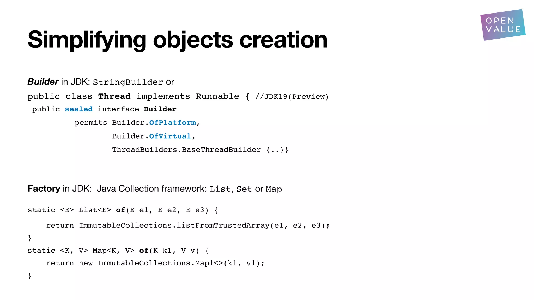 Simplifying objects creation
Builder in JDK: StringBuilder or
public class Thread implements Runnable { //JDK19(Preview)
public sealed interface Builder
permits Builder.OfPlatform,
Builder.OfVirtual,
ThreadBuilders.BaseThreadBuilder {..}}
Factory in JDK: Java Collection framework: List, Set or Map
static <E> List<E> of(E e1, E e2, E e3) {
return ImmutableCollections.listFromTrustedArray(e1, e2, e3);
}
static <K, V> Map<K, V> of(K k1, V v) {
return new ImmutableCollections.Map1<>(k1, v1);
}
?
 
