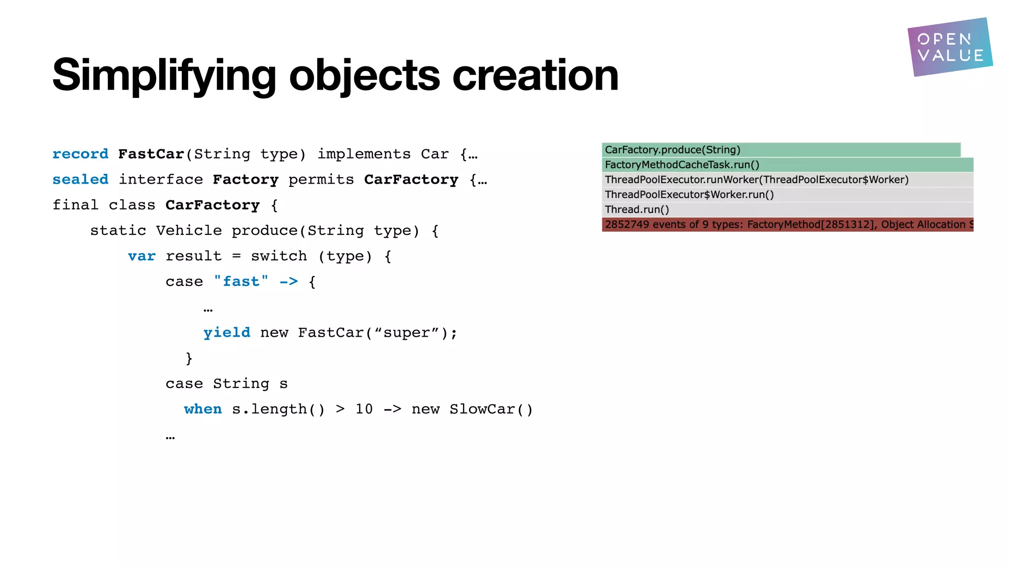 Simplifying objects creation
record FastCar(String type) implements Car {…
sealed interface Factory permits CarFactory {…
final class CarFactory {
static Vehicle produce(String type) {
var result = switch (type) {
case "fast" -> {
…
yield new FastCar(“super”);
}
case String s
when s.length() > 10 -> new SlowCar()
…
?
 