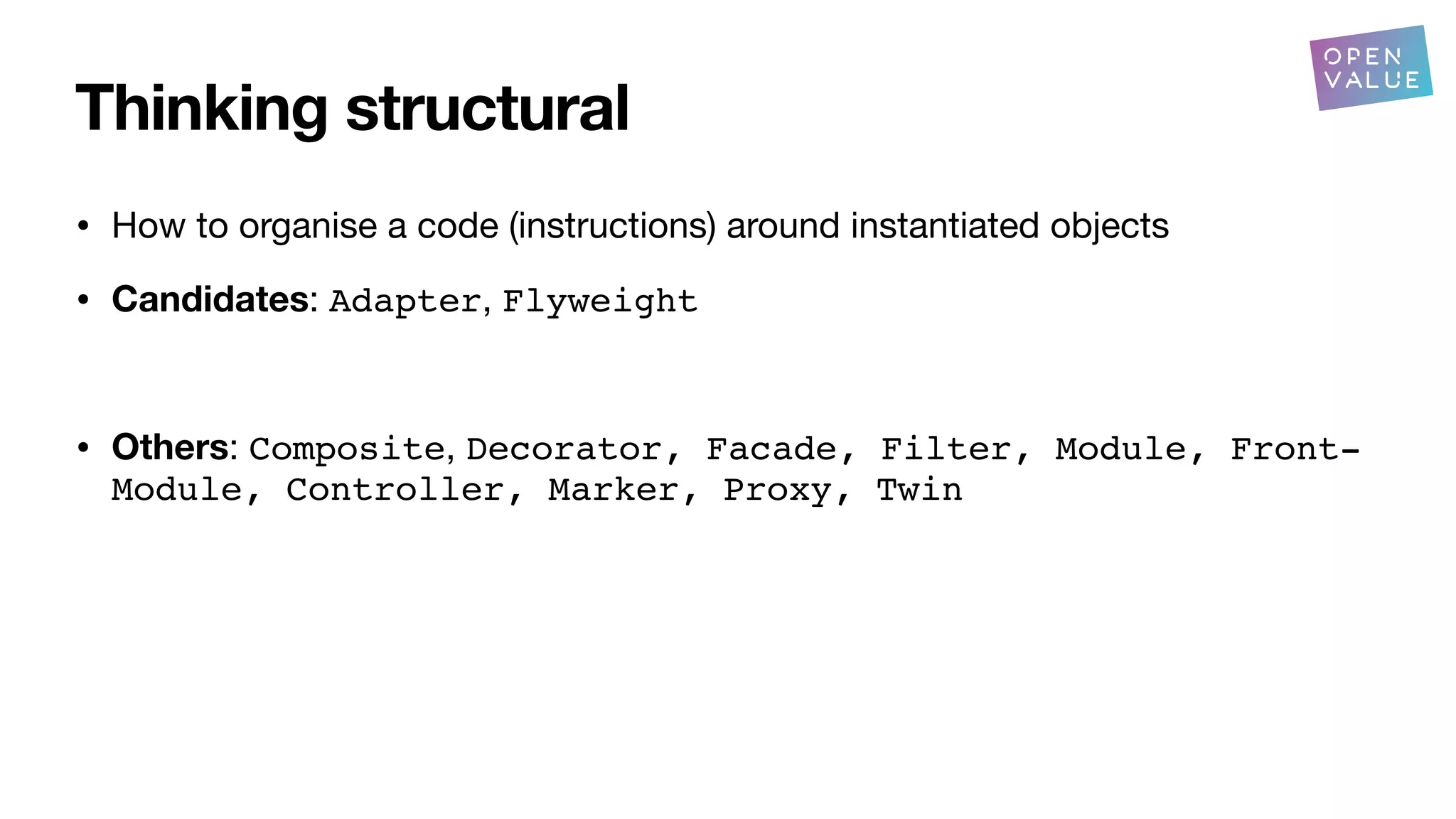 Thinking structural
• How to organise a code (instructions) around instantiated objects
• Candidates: Adapter, Flyweight
• Others: Composite, Decorator, Facade, Filter, Module, Front-
Module, Controller, Marker, Proxy, Twin
?
 