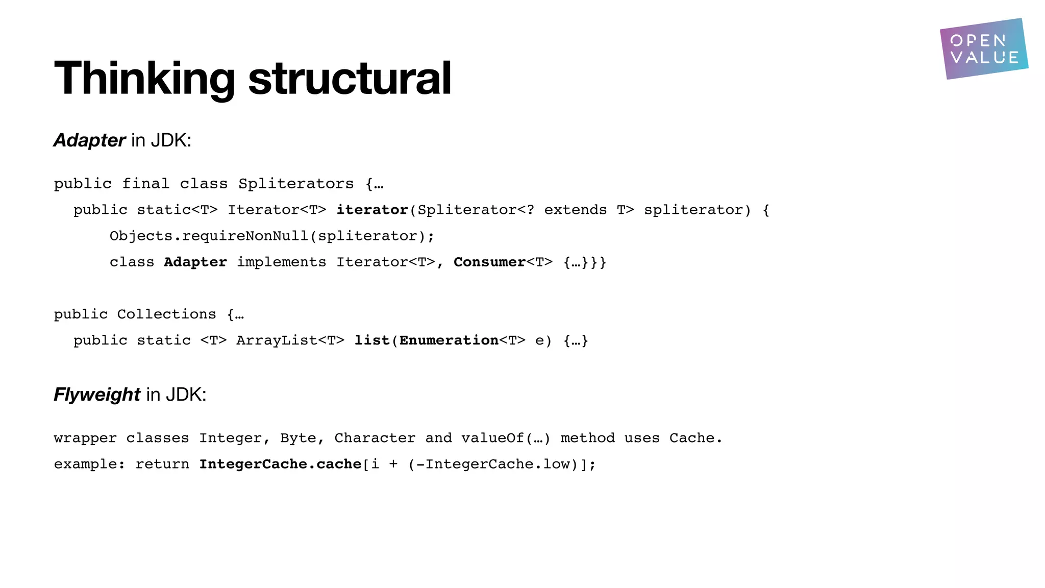 Thinking structural
Adapter in JDK:
public final class Spliterators {…
public static<T> Iterator<T> iterator(Spliterator<? extends T> spliterator) {
Objects.requireNonNull(spliterator);
class Adapter implements Iterator<T>, Consumer<T> {…}}}
public Collections {…
public static <T> ArrayList<T> list(Enumeration<T> e) {…}
Flyweight in JDK:
wrapper classes Integer, Byte, Character and valueOf(…) method uses Cache.
example: return IntegerCache.cache[i + (-IntegerCache.low)];
?
 