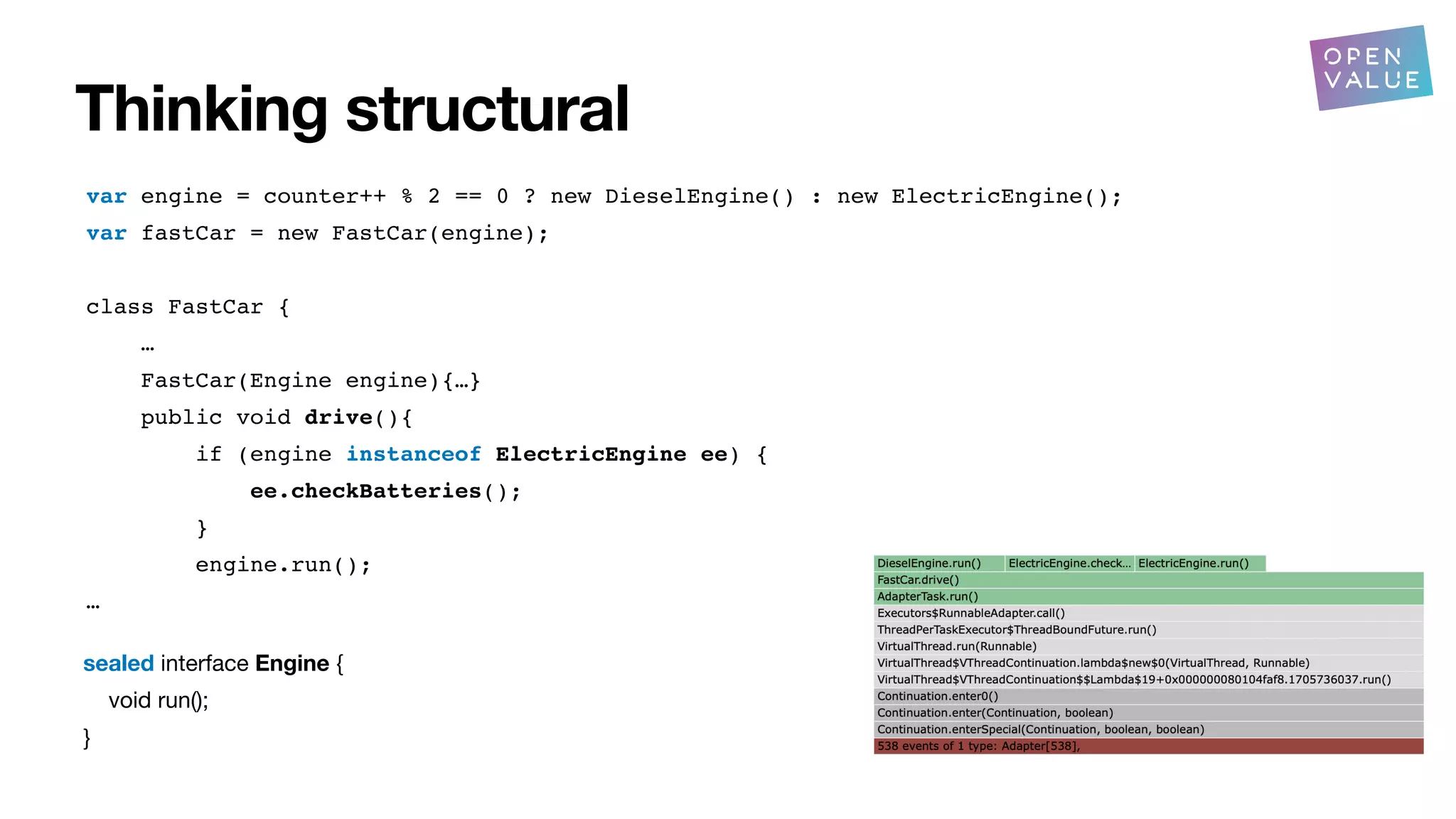 Thinking structural
?
var engine = counter++ % 2 == 0 ? new DieselEngine() : new ElectricEngine();
var fastCar = new FastCar(engine);
class FastCar {
…
FastCar(Engine engine){…}
public void drive(){
if (engine instanceof ElectricEngine ee) {
ee.checkBatteries();
}
engine.run();
…
sealed interface Engine {
void run();
}
 