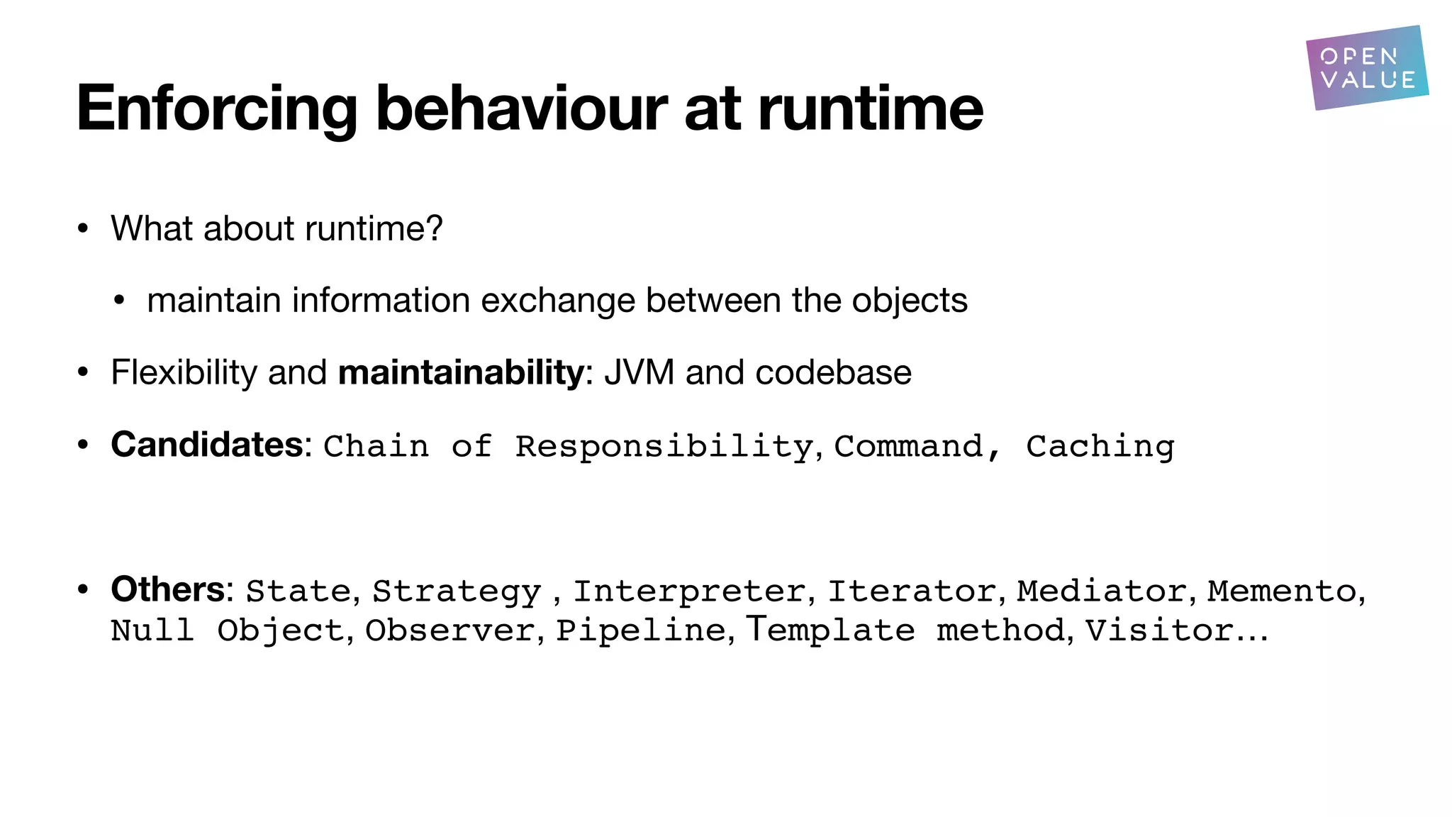Enforcing behaviour at runtime
• What about runtime?
• maintain information exchange between the objects
• Flexibility and maintainability: JVM and codebase
• Candidates: Chain of Responsibility, Command, Caching
• Others: State, Strategy , Interpreter, Iterator, Mediator, Memento,
Null Object, Observer, Pipeline, Template method, Visitor…
?
 