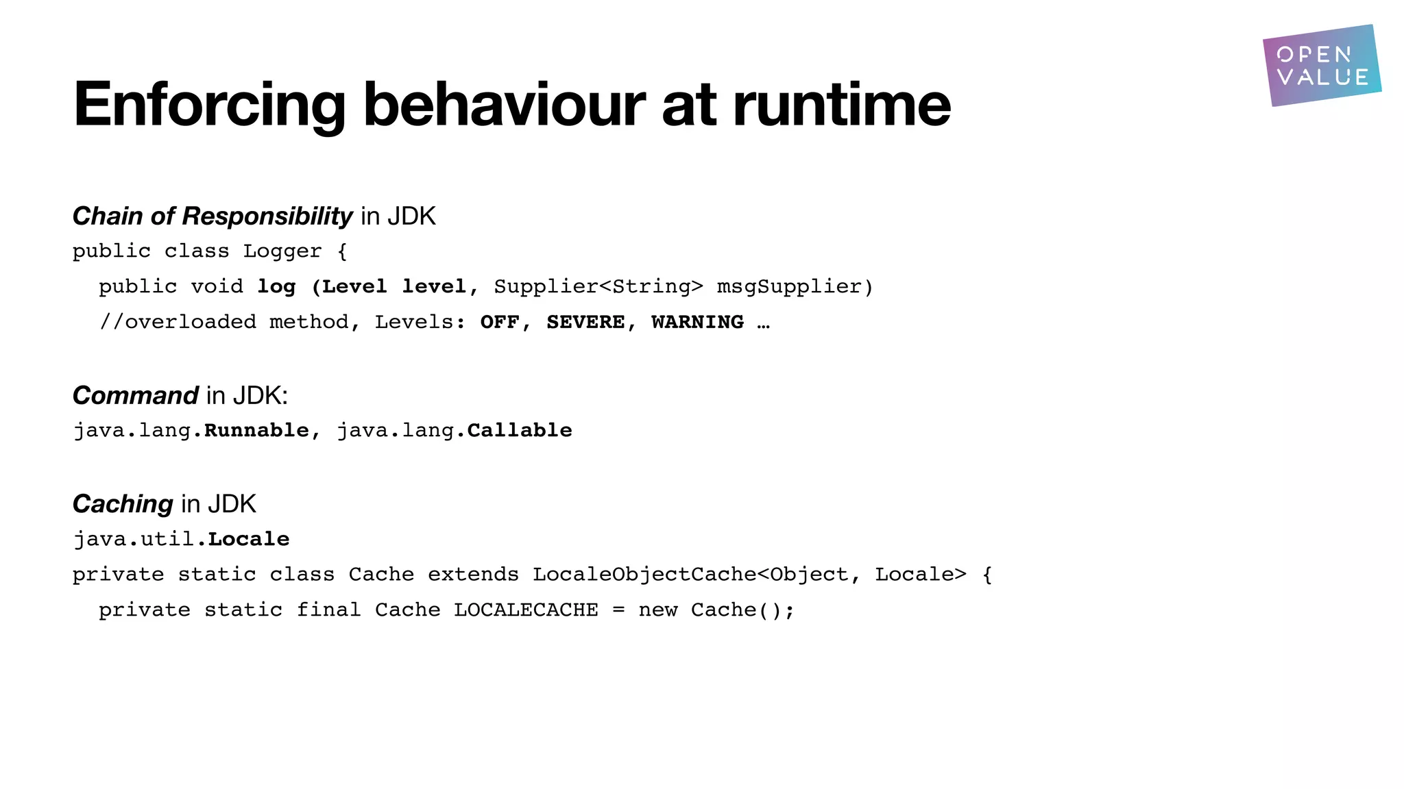 Enforcing behaviour at runtime
Chain of Responsibility in JDK
public class Logger {
public void log (Level level, Supplier<String> msgSupplier)
//overloaded method, Levels: OFF, SEVERE, WARNING …
Command in JDK:
java.lang.Runnable, java.lang.Callable
Caching in JDK
java.util.Locale
private static class Cache extends LocaleObjectCache<Object, Locale> {
private static final Cache LOCALECACHE = new Cache();
?
 