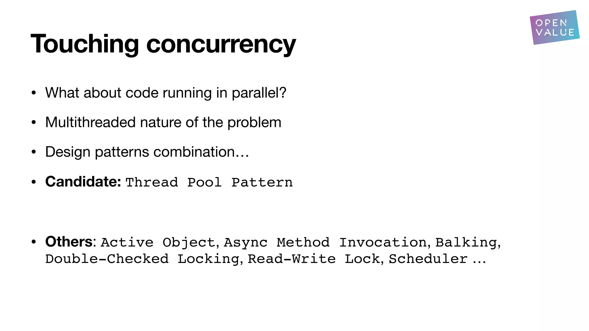 Touching concurrency
• What about code running in parallel?
• Multithreaded nature of the problem
• Design patterns combination…
• Candidate: Thread Pool Pattern
• Others: Active Object, Async Method Invocation, Balking,
Double-Checked Locking, Read-Write Lock, Scheduler …
?
 