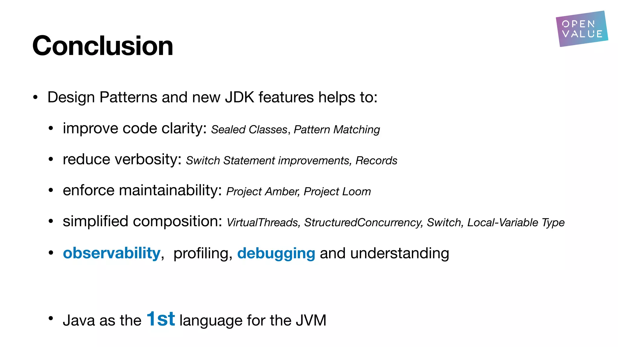Conclusion
• Design Patterns and new JDK features helps to:
• improve code clarity: Sealed Classes, Pattern Matching
• reduce verbosity: Switch Statement improvements, Records
• enforce maintainability: Project Amber, Project Loom
• simpli
fi
ed composition: VirtualThreads, StructuredConcurrency, Switch, Local-Variable Type
• observability, pro
fi
ling, debugging and understanding
• Java as the 1st language for the JVM
?
 