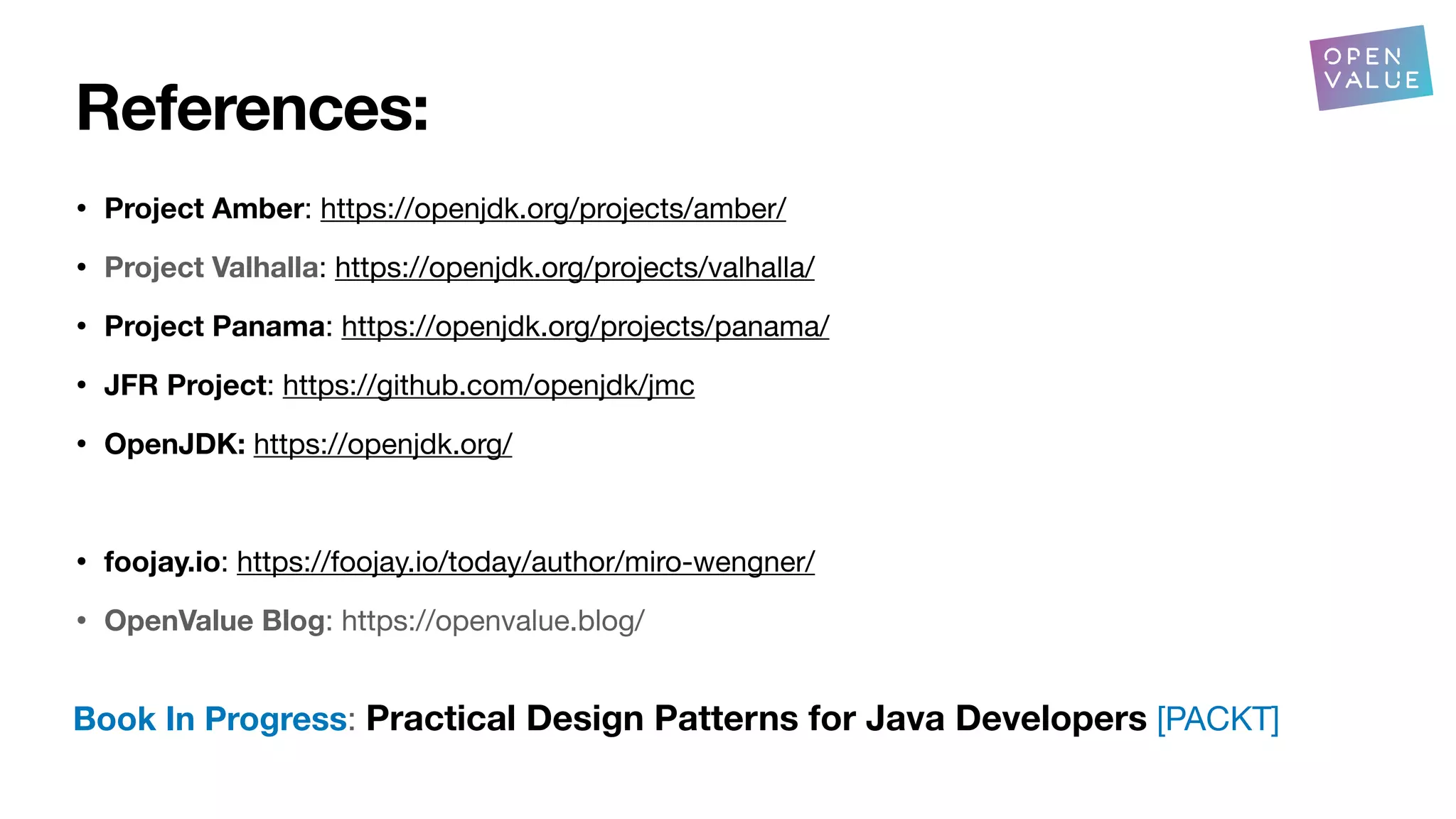 References:
• Project Amber: https://openjdk.org/projects/amber/
• Project Valhalla: https://openjdk.org/projects/valhalla/
• Project Panama: https://openjdk.org/projects/panama/
• JFR Project: https://github.com/openjdk/jmc
• OpenJDK: https://openjdk.org/
• foojay.io: https://foojay.io/today/author/miro-wengner/
• OpenValue Blog: https://openvalue.blog/
Book In Progress: Practical Design Patterns for Java Developers [PACKT]
 