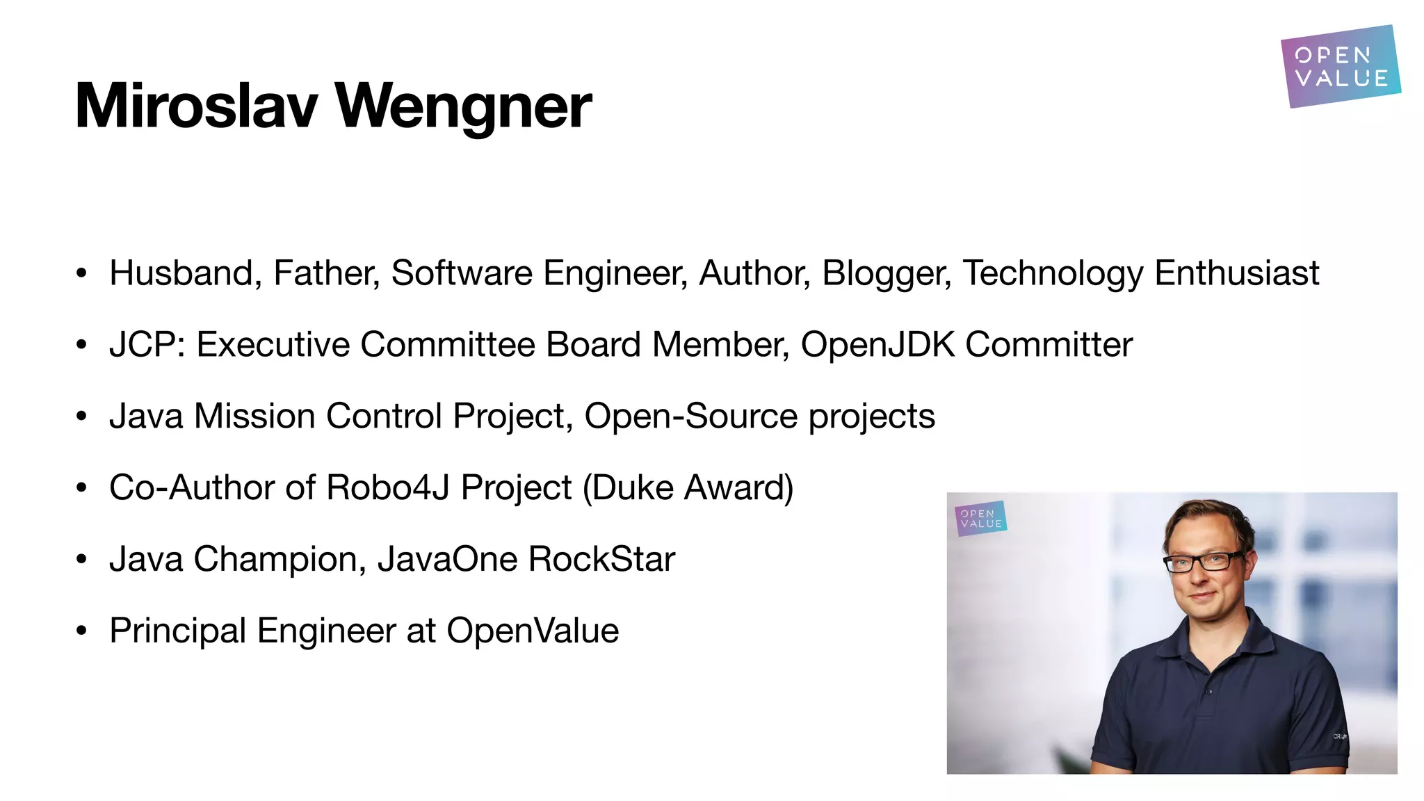 Miroslav Wengner
• Husband, Father, Software Engineer, Author, Blogger, Technology Enthusiast
• JCP: Executive Committee Board Member, OpenJDK Committer
• Java Mission Control Project, Open-Source projects
• Co-Author of Robo4J Project (Duke Award)
• Java Champion, JavaOne RockStar
• Principal Engineer at OpenValue
 