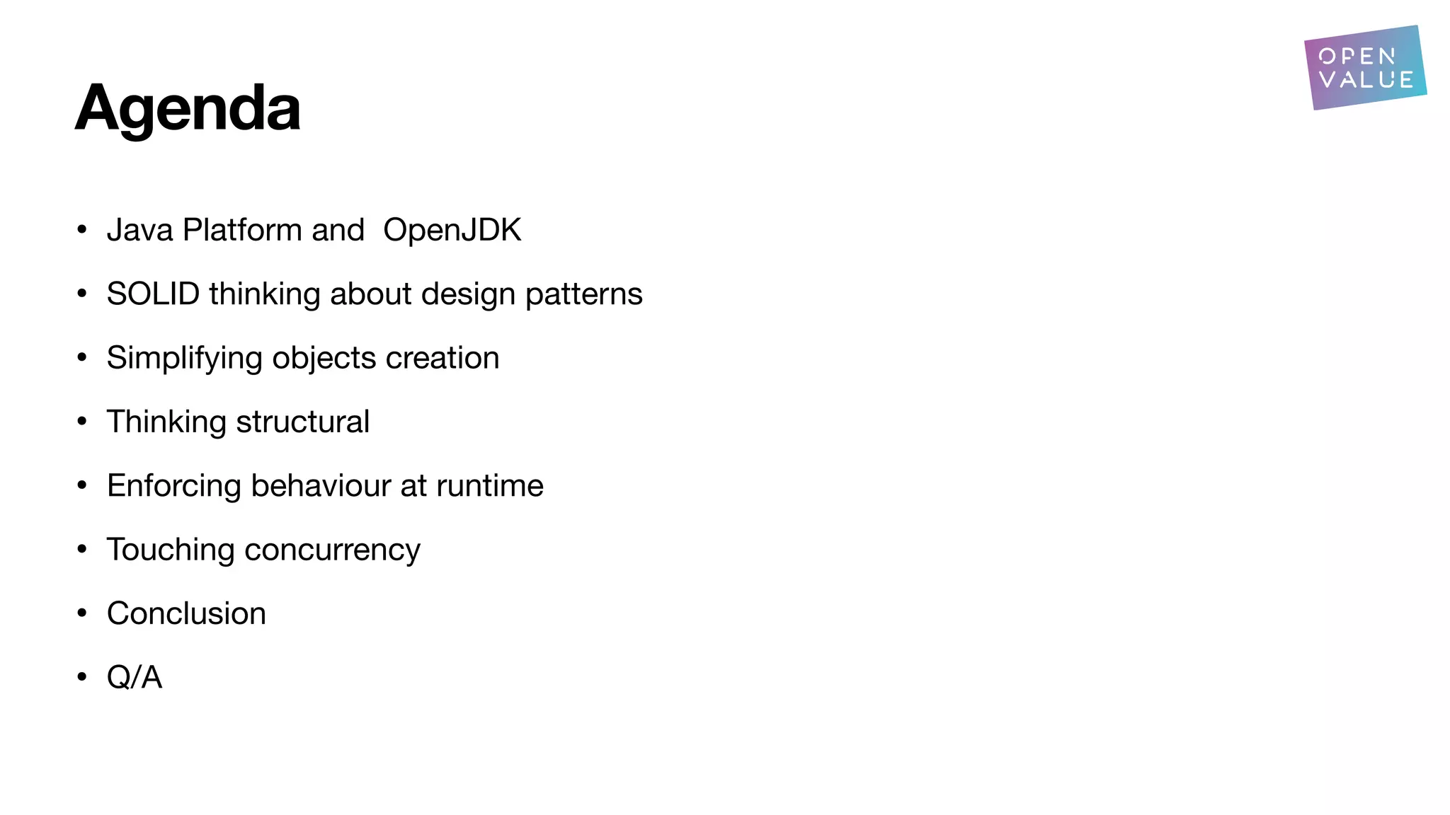Agenda
• Java Platform and OpenJDK
• SOLID thinking about design patterns
• Simplifying objects creation
• Thinking structural
• Enforcing behaviour at runtime
• Touching concurrency
• Conclusion
• Q/A
 