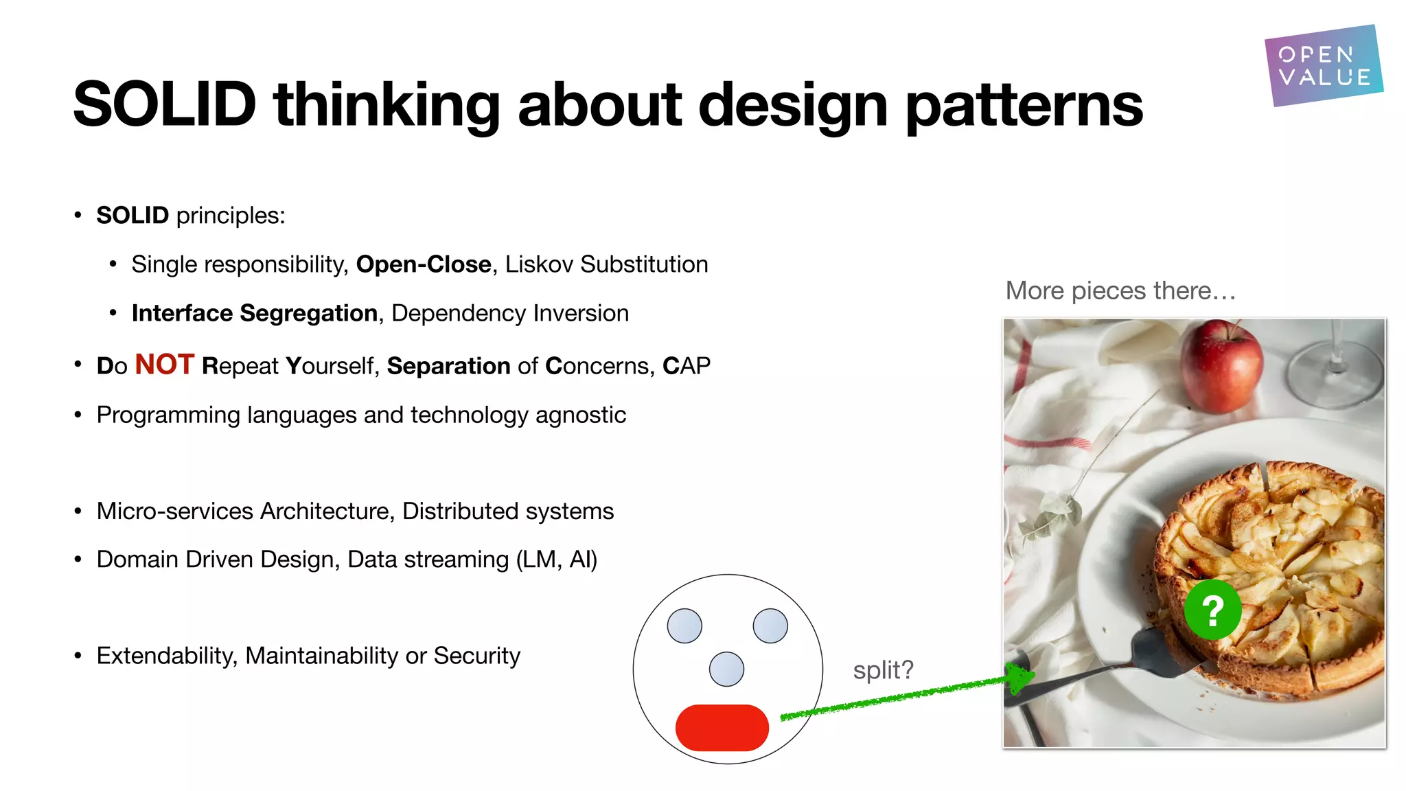 SOLID thinking about design patterns
• SOLID principles:
• Single responsibility, Open-Close, Liskov Substitution
• Interface Segregation, Dependency Inversion
• Do NOT Repeat Yourself, Separation of Concerns, CAP
• Programming languages and technology agnostic
• Micro-services Architecture, Distributed systems
• Domain Driven Design, Data streaming (LM, AI)
• Extendability, Maintainability or Security
split?
More pieces there…
?
?
 