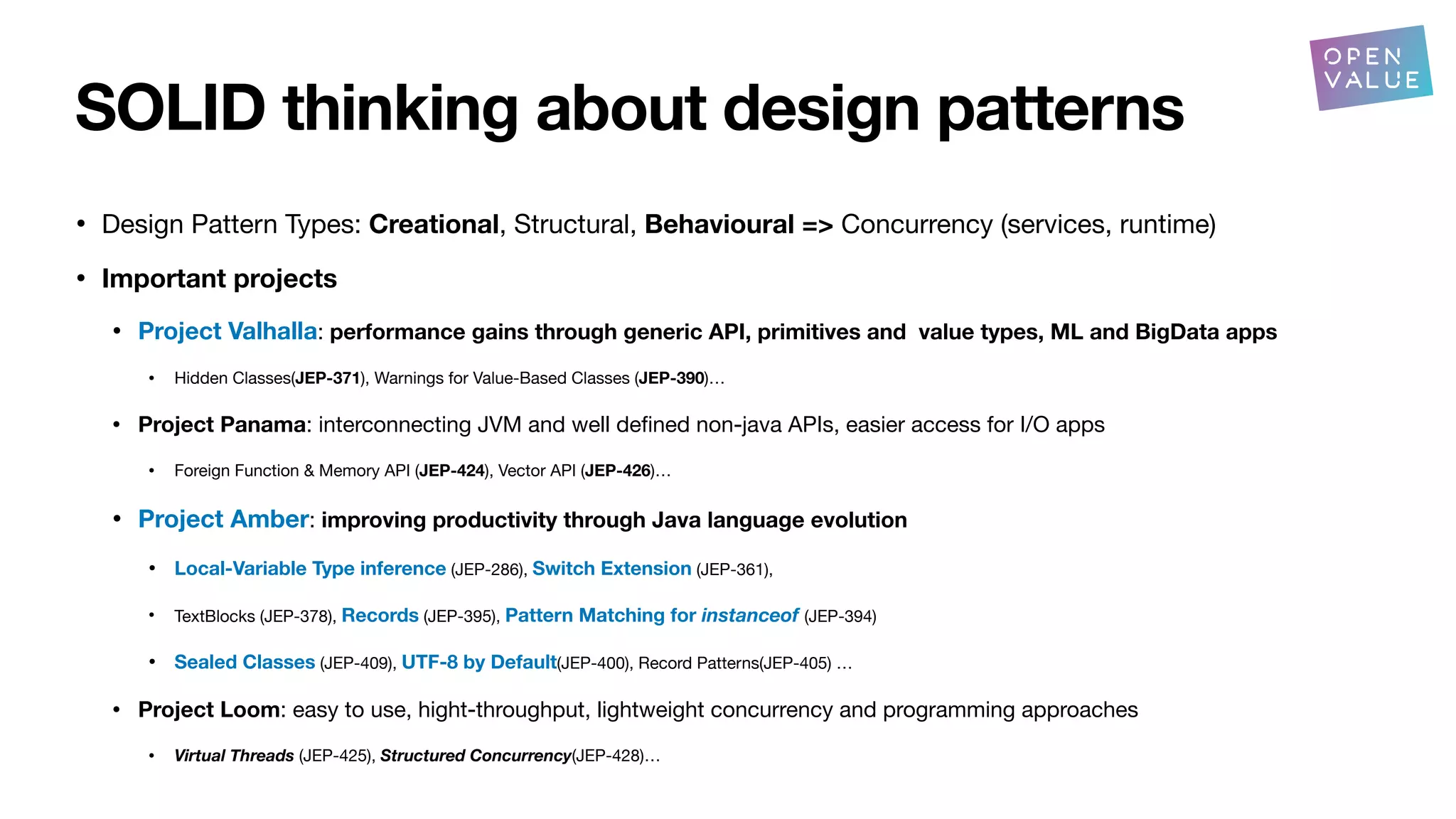 SOLID thinking about design patterns
• Design Pattern Types: Creational, Structural, Behavioural => Concurrency (services, runtime)
• Important projects
• Project Valhalla: performance gains through generic API, primitives and value types, ML and BigData apps
• Hidden Classes(JEP-371), Warnings for Value-Based Classes (JEP-390)…
• Project Panama: interconnecting JVM and well de
fi
ned non-java APIs, easier access for I/O apps
• Foreign Function & Memory API (JEP-424), Vector API (JEP-426)…
• Project Amber: improving productivity through Java language evolution
• Local-Variable Type inference (JEP-286), Switch Extension (JEP-361),
• TextBlocks (JEP-378), Records (JEP-395), Pattern Matching for instanceof (JEP-394)
• Sealed Classes (JEP-409), UTF-8 by Default(JEP-400), Record Patterns(JEP-405) …
• Project Loom: easy to use, hight-throughput, lightweight concurrency and programming approaches
• Virtual Threads (JEP-425), Structured Concurrency(JEP-428)…
?
 