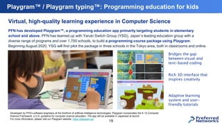 Playgram™ / Playgram typing™: Programming education for kids
19
Virtual, high-quality learning experience in Computer Science
PFN has developed Playgram™, a programming education app primarily targeting students in elementary
school and above. PFN has teamed up with Yaruki Switch Group (YSG), Japan’s leading education group with a
diverse range of programs and over 1,700 schools, to build a programming course package using Playgram.
Beginning August 2020, YSG will first pilot the package in three schools in the Tokyo area, both in classrooms and online.
Developed by PFN’s software engineers at the forefront of artificial intelligence technologies, Playgram incorporates the K-12 Computer
Science Framework, a U.S. guideline for computer science education. The app will be available in Japanese at launch
For more infromation, please visit our Playgram website: https://playgram.jp/
Bridges the gap
between visual and
text-based coding
Rich 3D interface that
inspires creativity
Adaptive learning
system and user-
friendly tutorials
 
