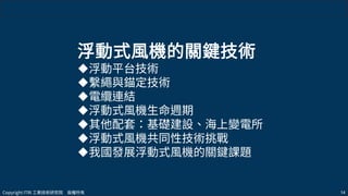 Copyright ITRI 工業技術研究院 版權所有 14
浮動式風機的關鍵技術
浮動平台技術
繫繩與錨定技術
電纜連結
浮動式風機生命週期
其他配套：基礎建設、海上變電所
浮動式風機共同性技術挑戰
我國發展浮動式風機的關鍵課題
 