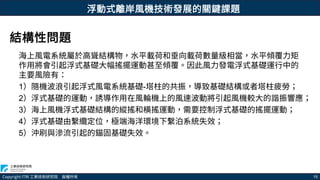 Copyright ITRI 工業技術研究院 版權所有 15
浮動式離岸風機技術發展的關鍵課題
海上風電系統屬於高聳結構物，水平載荷和垂向載荷數量級相當，水平傾覆力矩
作用將會引起浮式基礎大幅搖擺運動甚至傾覆。因此風力發電浮式基礎運行中的
主要風險有：
1）隨機波浪引起浮式風電系統基礎-塔柱的共振，導致基礎結構或者塔柱疲勞；
2）浮式基礎的運動，誘導作用在風輪機上的風速波動將引起風機較大的諧振響應；
3）海上風機浮式基礎結構的縱搖和橫搖運動，需要控制浮式基礎的搖擺運動；
4）浮式基礎由繫纜定位，極端海洋環境下繫泊系統失效；
5）沖刷與滲流引起的錨固基礎失效。
結構性問題
 