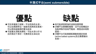 Copyright ITRI 工業技術研究院 版權所有 21
優點
可在岸邊施工組裝，平台因為吃水淺，
可以在碼頭停泊，組裝完成再拖至風場，
可以降低組裝期的繫泊成本
可設置水深較為彈性，可在水深小於10
米的情況下漂浮，可應用至水深40米
缺點
有可能誘發更強的波振效應問題
浮體平台鋼構較複雜，且平台結構設計
及點焊製作技術門檻高，開發成本相對
提高。
浮體平台可能需要配置動態穩定係統
(active ballast systems)及主動壓艙水
系統。
半潛式平台(semi submersible)
 
