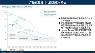 Copyright ITRI 工業技術研究院 版權所有 34
資料來源：Hemado(2022)
浮動式風機均化能源成本預估
各研究機構預測的浮動風機均化成本
下降幅度不一
許多機構預測2030年後均化成本將
降至與目前較為成熟的固定型離岸風
力、陸上太陽上以及陸域風機相當
Hywind Tampen預計2023年初完成
所有風機建置(原預計2022Q3)，將
成為全球最大浮動式離岸風機案場
(約88MW)。
 