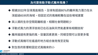 Copyright ITRI 工業技術研究院 版權所有 4
為何要推動浮動式離岸風機？
 根據2022年全球風能報告，全球有超過80%的離岸風力潛力在水
深超過60米的海域，但固定式的風機較難在這些場域建置
 與人類的生存空間距離較遠，相關社會問題較少
 浮動式風力的漂浮技術已在石油與天然氣產業有相關技術’
 離岸越遠有更強的風，容量因素更高，同樣空間可以發更多電
 浮動式風機可在遙遠的地方組合後拖曳至定點
 對生態的影響較固定式風機來的小
 