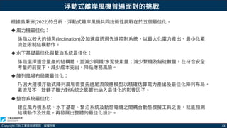 Copyright ITRI 工業技術研究院 版權所有 44
根據吳秉洲(2022)的分析，浮動式離岸風機共同技術性挑戰在於五個最佳化。
風力機最佳化：
係指以較大的傾角(Inclination)及加速度透過先進控制系統，以最大化電力產出、最小化紊
流並限制結構動作。
水下基礎最佳化與繫泊系統最佳化：
係指選擇適合量產的結構體，並減少鋼鐵/水泥使用量；減少繫纜及錨碇數量，在符合安全
考量的前提下，減少成本支出，降低財務風險。
陣列風場布局需最佳化：
乃因大規模浮動式陣列風場需要先進尾流效應模型以精確估算電力產出及最佳化陣列布局，
紊流及不一致轉子推力對系統之影響也納入最佳化的影響因子。
整合系統最佳化：
建立風力機系統、水下基礎、繫泊系統及動態電纜之間耦合動態模擬工具之後，就能預測
結構動作及效能，再發展出整體的最佳化設計。
浮動式離岸風機普遍面對的挑戰
 