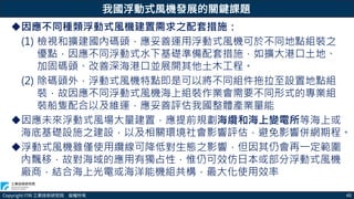 Copyright ITRI 工業技術研究院 版權所有 45
我國浮動式風機發展的關鍵課題
因應不同種類浮動式風機建置需求之配套措施：
(1) 檢視和擴建國內碼頭，應妥善運用浮動式風機可於不同地點組裝之
優點，因應不同浮動式水下基礎準備配套措施，如擴大港口土地、
加固碼頭、改善深海港口並展開其他土木工程。
(2) 除碼頭外，浮動式風機特點即是可以將不同組件拖拉至設置地點組
裝，故因應不同浮動式風機海上組裝作業會需要不同形式的專業組
裝船隻配合以及維運，應妥善評估我國整體產業量能
因應未來浮動式風場大量建置，應提前規劃海纜和海上變電所等海上或
海底基礎設施之建設，以及相關環境社會影響評估，避免影響併網期程。
浮動式風機雖僅使用纜線可降低對生態之影響，但因其仍會再一定範圍
內飄移，故對海域的應用有獨占性，惟仍可效仿日本或部分浮動式風機
廠商，結合海上光電或海洋能機組共構，最大化使用效率
 