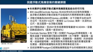 Copyright ITRI 工業技術研究院 版權所有 46
資料來源：BW ideol
未來應評估規劃浮動式離岸風機跟氫能結合的可行性
 BW ideol與Centrale Nantes 在2022年9月23日發布新聞稿，
由浮動式風機和浮動式製氫平台組成的方案將朝商業化邁進。
 浮動式風機為2MW的Vestas v80風機，水下浮動平台約36平
方公尺，吃水約7.5公尺，案場在 Le Croisic 海岸，水深約33
公尺，是法國第一台浮動式風機
 2017開始測試，至2021年年底累積發電量達18.5GWh，容量
因數超過60%（最高一度至66%）
 Centrale Nantes 發布了第一份關於 Floatgen的環境報告。本
報告涵蓋了安裝和運行階段從物理學（水下聲學、電磁場、溫
度）到生物學（海洋哺乳動物、底棲群落、鳥類等）的多個領
域。結論相當明確：未發現對海洋環境產生強烈影響或影響，
在建設、運營和維護階段未發生環境事故或污染。
 目前該專案Floatgen已經開始展開氫能平台的相關商業化測試
我國浮動式風機發展的關鍵課題
 
