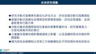 Copyright ITRI 工業技術研究院 版權所有 47
未來研究規劃
研究浮動式風機陣列最佳化評估方法，評估我國浮動式風機潛能
掌握浮動式風機生命週期各時期專案細節，評估政策痛點，並規
劃配套和行動方案
浮動式離岸風機開發與社會端的衝擊影響評估，如何建構風力、
生態和漁業共榮的模式
大量離岸風機併網對電網調度之影響，以及海纜與陸地併網的問
題盤點
國內綠色金融機制以及第三方檢驗機制在不同時期的角色與做法
 