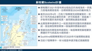 Copyright ITRI 工業技術研究院 版權所有 8
蘇格蘭Scotwind計畫
蘇格蘭於2021年發布將出租指定的海域海床，供風
力發電商開發使用，目標將開發25GW的離岸風力
截至2022年4月，已有17個專案完成期權簽約，若
在十年內完成必要的同意、許可和融資，就能進一
步取得完整的海床租賃，進而開始建造和營運
此開發案申請條件之一就是須提供完整的供應鏈承
諾，是這類型開發案第一個強調供應鏈承諾的
根據目前的開發商申請資料，每個專案對蘇格蘭供
應鏈的平均承諾為15億英鎊。
ScotWind相關專案預計於2020年代後期開始建造
目前17個專案中，有10個是申請浮動式風機開發
資料來源：Scotwind
 