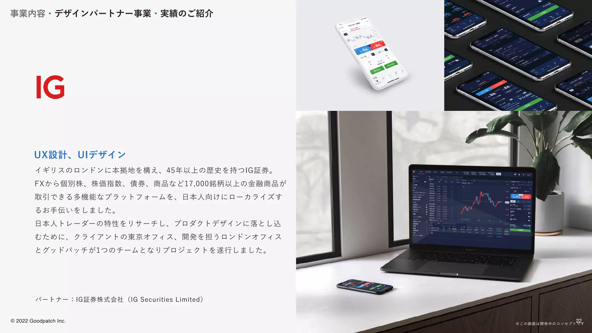 © 2022 Goodpatch Inc.
22
イギリスのロンドンに本拠地を構え、45年以上の歴史を持つIG証券。
FXから個別株、株価指数、債券、商品など17,000銘柄以上の金融商品が
取引できる多機能なプラットフォームを、日本人向けにローカライズす
るお手伝いをしました。
日本人トレーダーの特性をリサーチし、プロダクトデザインに落とし込
むために、クライアントの東京オフィス、開発を担うロンドンオフィス
とグッドパッチが1つのチームとなりプロジェクトを遂行しました。
UX設計、UIデザイン
パートナー：IG証券株式会社（IG Securities Limited）
※この画面は開発中のコンセプトです
事業内容・デザインパートナー事業・実績のご紹介
22
 