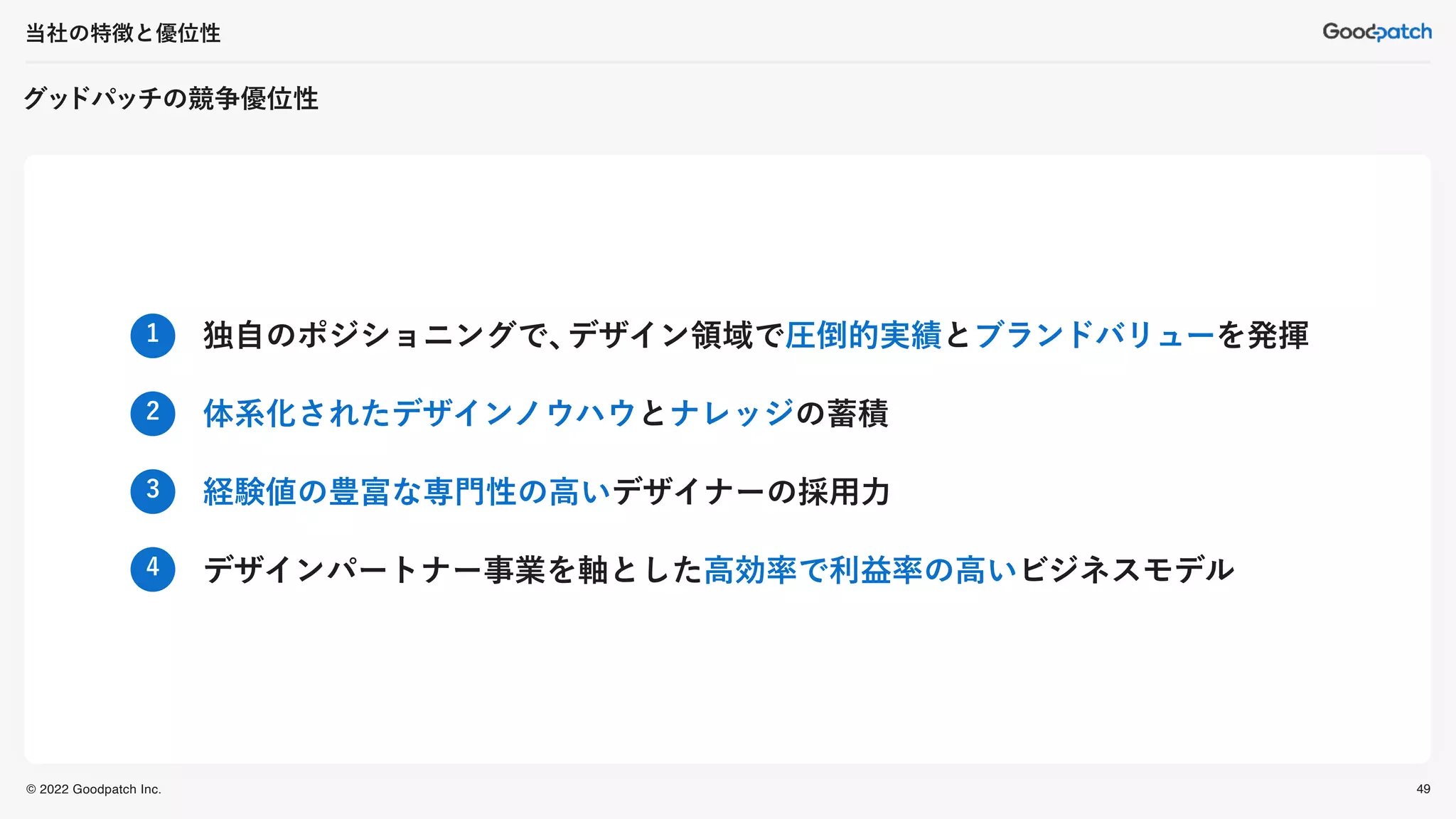 © 2022 Goodpatch Inc.
グッ
ドパッチの競争優位性
当社の特徴と優位性
49
独自のポジショニングで、
デザイン領域で圧倒的実績とブランドバリューを発揮
体系化されたデザインノウハウとナレッジの蓄積
経験値の豊富な専門性の高いデザイナーの採用力
デザインパートナー事業を軸とした高効率で利益率の高いビジネスモデル
1
2
3
4
 
