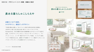 © 2022 Goodpatch Inc.
16
“FARM 農ある暮らし”をビジョンに掲げる株式会社秋川牧園は、
1932年より続く安心安全な食べ物づくりのパイオニアです。
Goodpatchは、秋川牧園の未来の店舗体験におけるコンセプト設計に
並走。エグゼクティブインタビューからユーザーインタビュー、アイ
ディエーション、ユーザー視点でのアイディア収束、コンセプト設計、
ペルソナ策定をはじめ、店舗ロゴや店舗イメージ、販促グッズといった
アウターブランディングも提案させていただきました。
店舗コンセプト設計、
ロゴデザイン、販促グッズデザイン
事業内容・デザインパートナー事業・実績のご紹介
パートナー：株式会社秋川牧園
16
 