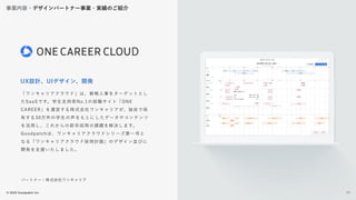 © 2022 Goodpatch Inc.
17
事業内容・デザインパートナー事業・実績のご紹介
UX設計、UIデザイン、開発
「ワンキャリアクラウド」は、戦略人事をターゲットとし
たSaaSです。学生支持率No.1の就職サイト「ONE
CAREER」を運営する株式会社ワンキャリアが、独自で保
有する30万件の学生の声をもとにしたデータやコンテンツ
を活用し、これからの新卒採用の課題を解決します。
Goodpatchは、ワンキャリアクラウドシリーズ第一号と
なる「ワンキャリアクラウド採用計画」のデザイン並びに
開発を支援いたしました。
パートナー：株式会社ワンキャリア
17
 