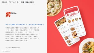 © 2022 Goodpatch Inc.
18
戦略･企画･設計
株式会社出前館が運営する『出前館』は、全国の出前＆デ
リバリー店にすぐ注文できる、国内ナンバーワンの登録店
舗数を誇るデリバリー総合サイト・サービスです。
Goodpatchは、2019年3月28日に実施した出前館アプリ
のフルリニューアルを担当。サービスコンセプト言語化、
UI/UXデザイン、キャラクターデザイン、アニメーション
作成をお手伝いさせていただきました。
サービス企画、UI/UXデザイン、キャラクターデザイン
パートナー：株式会社出前館
事業内容・デザインパートナー事業・実績のご紹介
18
 