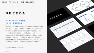 © 2022 Goodpatch Inc.
19
パートナー：株式会社ユーザベース
SPEEDAは、日々の業務を効率化し、企業の進化を加速させる経済情報
プラットフォームです。 企業財務データや業界レポート、市場データ、
M&A情報など、企業戦略の分析や策定に必要な情報が格納されてお
り、7日間かかる業界分析をたった1時間に短縮できます。
Goodpatchは、SPEEDAの提供価値の明確化および事業のさらなる可
能性を探索するユーザーリサーチを実施。加えて、SPEEDAと同じく
B2B SaaS事業に属するFORCAS, INITIALの2プロダクトと、どうシナ
ジーを生み出すかのビジョンを描く支援をさせていただきました。
ユーザーリサーチ、事業戦略、
プロダクト戦略策定支援
事業内容・デザインパートナー事業・実績のご紹介
19
 