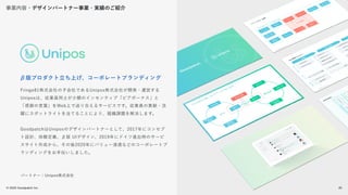 © 2022 Goodpatch Inc.
20
Fringe81株式会社の子会社であるUnipos株式会社が開発・運営する
Uniposは、従業員同士が少額のインセンティブ「ピアボーナス」と
「感謝の言葉」をWeb上で送り合えるサービスです。従業員の貢献・活
躍にスポットライトを当てることにより、組織課題を解決します。
GoodpatchはUniposのデザインパートナーとして、2017年にコンセプ
ト設計、体験定義、β版 UIデザイン、2019年にドイツ進出時のサービ
スサイト作成から、その後2020年にバリュー浸透などのコーポレートブ
ランディングをお手伝いしました。
β版プロダクト立ち上げ、コーポレートブランディング
パートナー：Unipos株式会社
事業内容・デザインパートナー事業・実績のご紹介
20
 