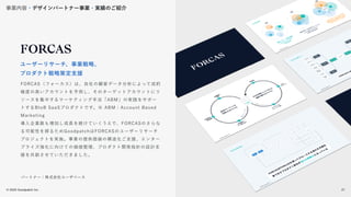 © 2022 Goodpatch Inc.
21
戦略･企画･設計
FORCAS（フォーカス）は、自社の顧客データ分析によって成約
確度の高いアカウントを予測し、そのターゲットアカウントにリ
ソースを集中するマーケティング手法「ABM」の実践をサポー
トするBtoB SaaSプロダクトです。※ ABM：Account Based
Marketing
導入企業数も増加し成長を続けていくうえで、FORCASのさらな
る可能性を探るためGoodpatchはFORCASのユーザーリサーチ
プロジェクトを実施。事業の提供価値の構造化ご支援、エンター
プライズ強化に向けての価値整理、プロダクト開発指針の設計支
援を共創させていただきました。
ユーザーリサーチ、事業戦略、
プロダクト戦略策定支援
パートナー：株式会社ユーザベース
事業内容・デザインパートナー事業・実績のご紹介
21
 