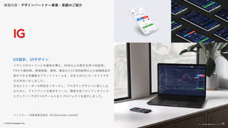 © 2022 Goodpatch Inc.
22
イギリスのロンドンに本拠地を構え、45年以上の歴史を持つIG証券。
FXから個別株、株価指数、債券、商品など17,000銘柄以上の金融商品が
取引できる多機能なプラットフォームを、日本人向けにローカライズす
るお手伝いをしました。
日本人トレーダーの特性をリサーチし、プロダクトデザインに落とし込
むために、クライアントの東京オフィス、開発を担うロンドンオフィス
とグッドパッチが1つのチームとなりプロジェクトを遂行しました。
UX設計、UIデザイン
パートナー：IG証券株式会社（IG Securities Limited）
※この画面は開発中のコンセプトです
事業内容・デザインパートナー事業・実績のご紹介
22
 