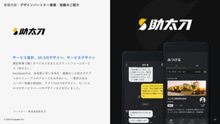 © 2022 Goodpatch Inc.
24
サービス設計、UI/UXデザイン、サービスデザイン
パートナー：株式会社助太刀
建設現場で働くすべての人を支えるプラットフォームサービ
ス「助太刀」。
Goodpatchは、急成長に伴い多角化・複雑化した助太刀アプ
リのリニューアルやグロースをお手伝いし、一貫性のある
ユーザー体験の再設計、アプリのUI/UXデザイン、サービス
ロゴやサービスページのデザインなどを行いました。
事業内容・デザインパートナー事業・実績のご紹介
24
 