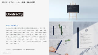 © 2022 Goodpatch Inc.
26
ContractSは企業の契約に関わる業務全般を最適化する、日本で唯一
の契約マネジメントシステムです。契約書の作成・承認・締結・管理
のみならず、複数の契約から構成されるプロジェクト全体の進捗管理
も含めた契約業務全体のマネジメントを通して、事業をドライブしま
す。GoodpatchはContractSのブランディングデザインを支援させて
いただき、インナーに向けたミッションステートメント、プロダクト
タグライン、営業ツール、ブランドへの想いを書き込むボードを共創
させていただきました。
ブランドデザイン
パートナー：ContractS株式会社（旧：株式会社Holmes）
事業内容・デザインパートナー事業・実績のご紹介
26
 