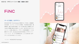 © 2022 Goodpatch Inc.
28
株式会社FiNC Technologiesが提供する「FiNC」は健康寿
命の延伸・コンプレックスからの解放・不定愁訴の改善・健
康経営・働き方改革の推進、多くの方達が抱える健康におけ
る悩みや問題の解決を目指しています。2017年にはネクスト
ユニコーン企業に選出され、デザインを経営課題の一つと位
置付けています。Goodpatchは2015年夏よりデザインパー
トナーとして、サービス利用時のUX、より心地の良いUIデ
ザインなどをお手伝いしています。
サービス設計、UIデザイン
パートナー：株式会社FiNC Technologies
事業内容・デザインパートナー事業・実績のご紹介
28
 