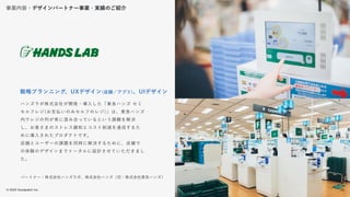 © 2022 Goodpatch Inc.
29
開発･実装
パートナー：株式会社ハンズラボ、株式会社ハンズ（旧：株式会社東急ハンズ）
ハンズラボ株式会社が開発・導入した「東急ハンズ セミ
セルフレジ(お支払いのみセルフのレジ)」は、東急ハンズ
内でレジの列が常に混み合っているという課題を解決
し、お客さまのストレス緩和とコスト削減を達成するた
めに導入されたプロダクトです。
店舗とユーザーの課題を同時に解決するために、店舗で
の体験のデザインまでトータルに設計させていただきまし
た。
戦略プランニング、UXデザイン(店舗／アプリ)、UIデザイン
事業内容・デザインパートナー事業・実績のご紹介
29
 
