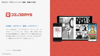 © 2022 Goodpatch Inc.
31
戦略･企画･設計 開発･実装
コミックDAYSは、「ヤングマガジン」「モーニング」「ア
フタヌーン」「イブニング」「Kiss」「BE・LOVE」の合
計６誌が定期購読でき、多数のオリジナル連載と数多の名
作が無料で読むことができるサービスです。UI/UXデザイ
ン・開発およびロゴデザインを担当しました。
UX設計、UIデザイン、開発、ロゴデザイン
パートナー：株式会社 講談社
事業内容・デザインパートナー事業・実績のご紹介
31
 