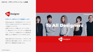 © 2022 Goodpatch Inc.
33
事業内容・デザインプラットフォーム事業
戦略･企画･設計
ReDesignerは、2018年5月にリリースした
デザイン会社によるデザイナー向けのキャリ
ア支援サービスです。
企業とデザイナーの間にグッドパッチが入
り、独自のオンラインアンケートや面談を通
じて、デザイナーの特性やキャリア指向性を
理解した上で適切なマッチングを行います。
単純に紹介を行うだけでなく、デザイナー特
化型の求人票も用意しており、デザイナーが
働きやすい環境設計も支援します。
デザイナー向けキャリア支援サービス
33
 