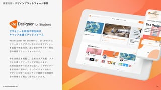 © 2022 Goodpatch Inc.
34
事業内容・デザインプラットフォーム事業
戦略･企画･設計
ReDesigner for Studentは、2019年6月に
リリースしたデザイン会社によるデザイナー
を目指す学生向け、及び新卒デザイナー特化
型の採用プラットフォームです。
学生は作品を掲載し、企業は求人掲載・スカ
ウトを通じてマッチングが行われます。
ただの採用サービスではなく、「デザイナー
を世の中に増やす」というビジョンのもと
デザインを学べるコンテンツ提供や合同説明
会の開催など幅広く提供しています。
デザイナーを目指す学生向け
キャリア支援プラットフォーム
34
 