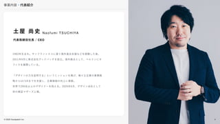 © 2022 Goodpatch Inc.
事業内容・代表紹介
4
土屋 尚史
代表取締役社長 / CEO
1983年生まれ。サンフランシスコに渡り海外進出支援などを経験した後、
2011年9月に株式会社グッドパッチを設立。海外拠点として、ベルリンにオ
フィスを展開している。
「デザインの力を証明する」というミッションを掲げ、様々な企業の事業戦
略からUI/UXまでを支援し、企業価値の向上に貢献。
世界で200名以上のデザイナーを抱える。2020年6月、デザイン会社として
初の東証マザーズ上場。
N a o f u m i T S U C H I YA
4
 