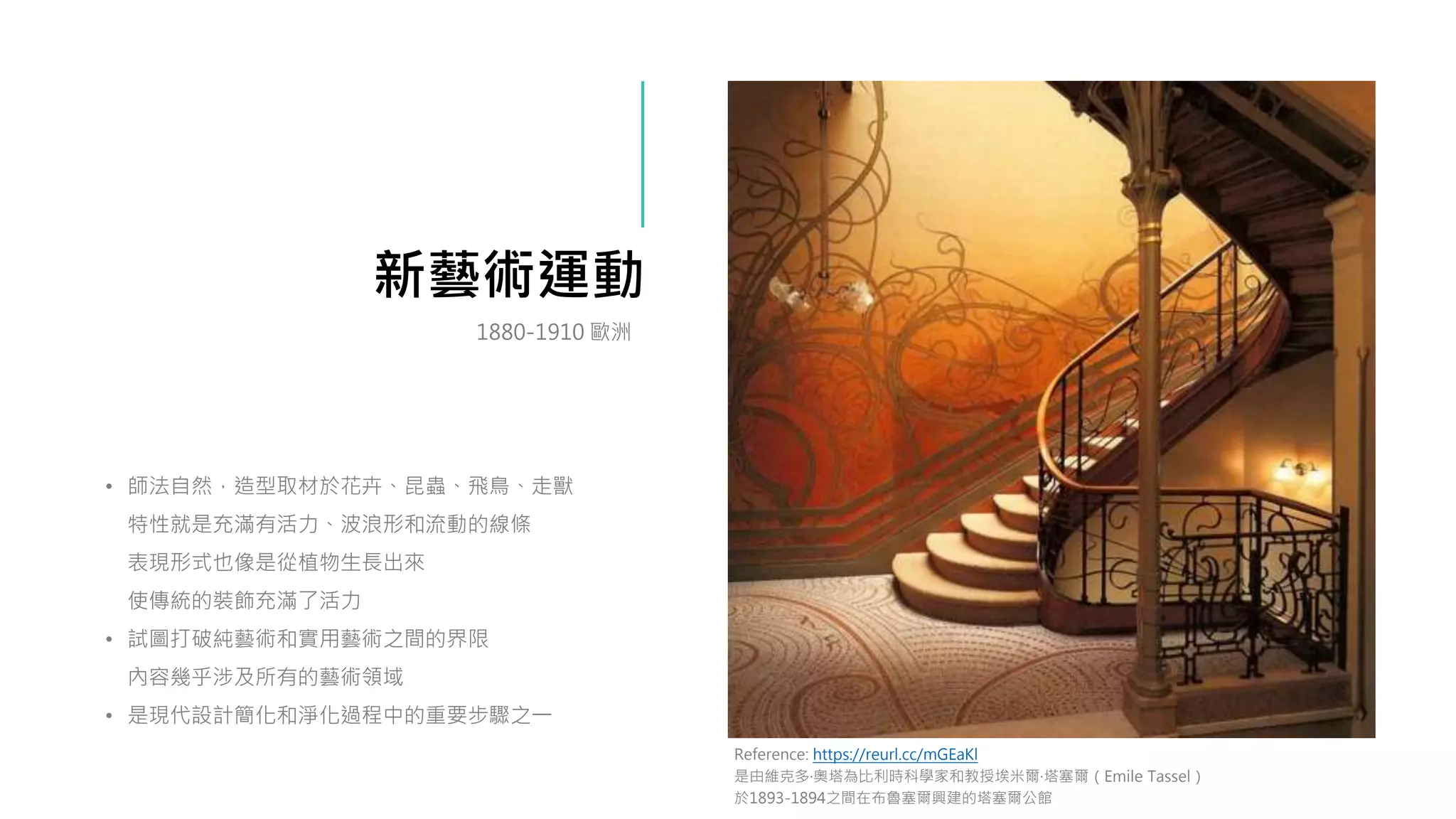 新藝術運動
• 師法自然，造型取材於花卉、昆蟲、飛鳥、走獸
特性就是充滿有活力、波浪形和流動的線條
表現形式也像是從植物生長出來
使傳統的裝飾充滿了活力
• 試圖打破純藝術和實用藝術之間的界限
內容幾乎涉及所有的藝術領域
• 是現代設計簡化和淨化過程中的重要步驟之一
Reference: https://reurl.cc/mGEaKl
是由維克多·奧塔為比利時科學家和教授埃米爾·塔塞爾（Emile Tassel）
於1893-1894之間在布魯塞爾興建的塔塞爾公館
1880-1910 歐洲
 