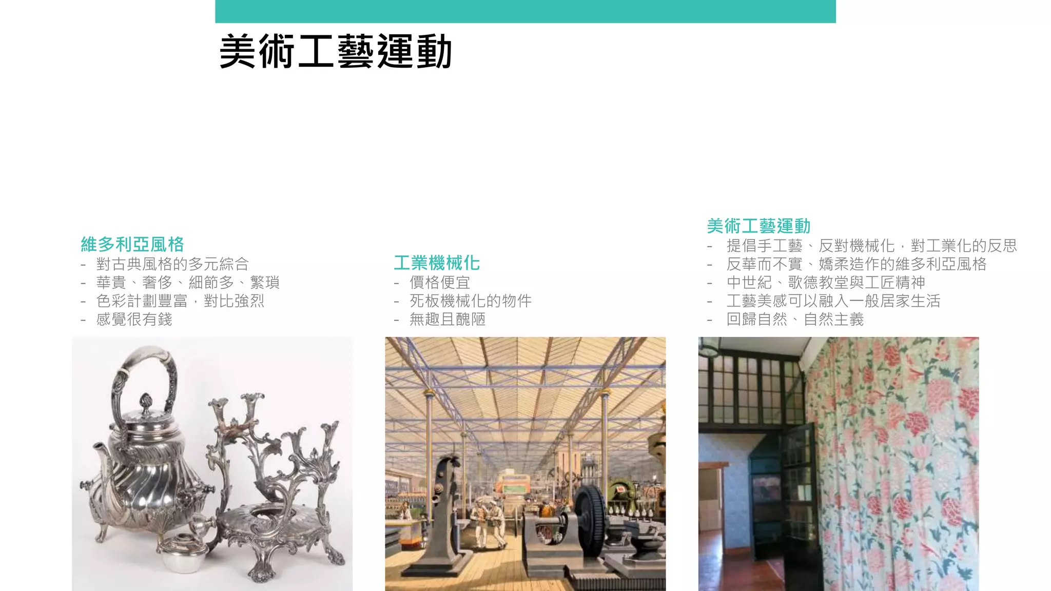 美術工藝運動
維多利亞風格
- 對古典風格的多元綜合
- 華貴、奢侈、細節多、繁瑣
- 色彩計劃豐富，對比強烈
- 感覺很有錢
工業機械化
- 價格便宜
- 死板機械化的物件
- 無趣且醜陋
美術工藝運動
- 提倡手工藝、反對機械化，對工業化的反思
- 反華而不實、嬌柔造作的維多利亞風格
- 中世紀、歌德教堂與工匠精神
- 工藝美感可以融入一般居家生活
- 回歸自然、自然主義
 