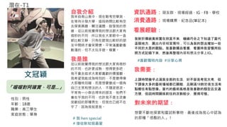 「喔喔對阿確實，可是...」
性別：男性
年齡：18歲
職業：高三學生
家庭狀態：單身
自我介紹
我來自南山高中，現在剛考完學測，
在等待分發大學，這段時間比較有空
去探索興趣、關注議題，啟發我的思
維，從以前就覺得我的想法跟大家有
微妙的不同，所以我在大家眼中一直
都比較文靜，只有在跟我比較好的朋
友中間時才會笑開懷。平常滿喜歡看
動漫的，但不太玩手遊。確實。
資訊通路：朋友群、現場經過、IG、FB、學校
消費通路：現場購票、紀念品(筆記本)
我是誰
從以前就覺得我的想法跟大家有微妙
的不同，也許更成熟、想得更多吧，
我不會去追求大家都喜歡的價值觀，
我希望我能成為特別的，不是變得偉
大那種特別喔，而是想要變成一個有
自己主見和想法的人，不隨波逐流。
平常有一小群合得來的朋友，他們不
會在乎我的不同，也許我不是主流會
受歡迎的那種男生，但我也已經不在
乎了，因為我就是我。
看展經驗：
我對於傳統美術實在欣賞不來，機緣巧合之下知道了當代
這個地方，展出內容相當獨特，可以為我的想法增加一些
不同於大眾的觀點。我喜歡獨自看展，看展時我習慣用拍
照方式記錄下來，然後再整理內容和想法分享上IG。
我需要：
上課時間幾乎占滿我全部的生活，好不容易考完大考，但
下課後大多的藝術場域都已關館，且剛滿18對於夜生活有
點嚮往有點想像。當代的藝術風格是我喜歡的類型且交通
方便，但因時間關係前往的次數較少，覺得可惜。
對未來的期望：
想要不斷地探索和嘗試新事物，最後成為我心中認為
的那種「很酷的人」！
#喜歡獨特內容 #分享心得
# 我 hen special
# 接收新知我最愛
文冠穎
潛在-T1
 