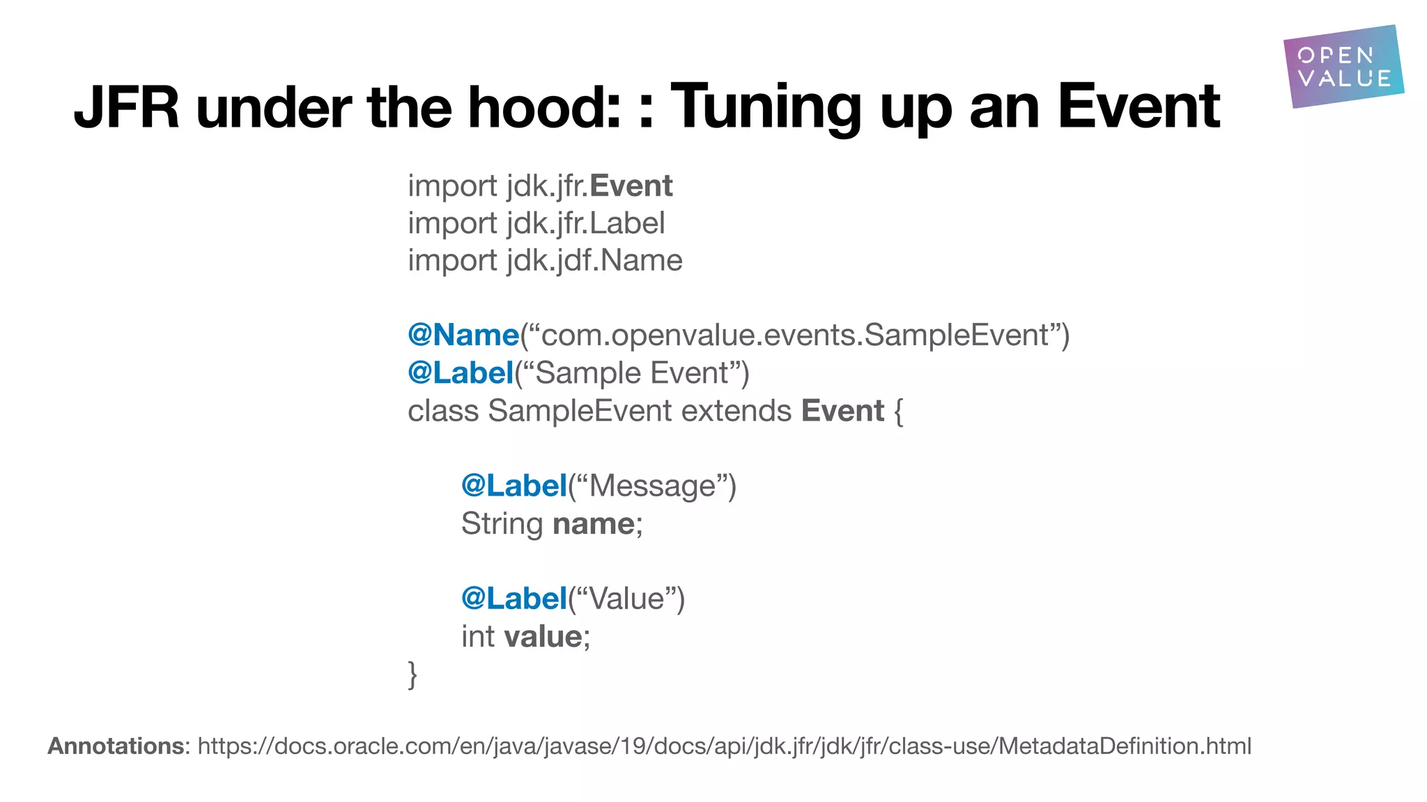 JFR under the hood: : Tuning up an Event
import jdk.jfr.Event
import jdk.jfr.Label
import jdk.jdf.Name
@Name(“com.openvalue.events.SampleEvent”)
@Label(“Sample Event”)
class SampleEvent extends Event {
@Label(“Message”)
String name;
@Label(“Value”)
int value;
}
Annotations: https://docs.oracle.com/en/java/javase/19/docs/api/jdk.jfr/jdk/jfr/class-use/MetadataDe
fi
nition.html
 