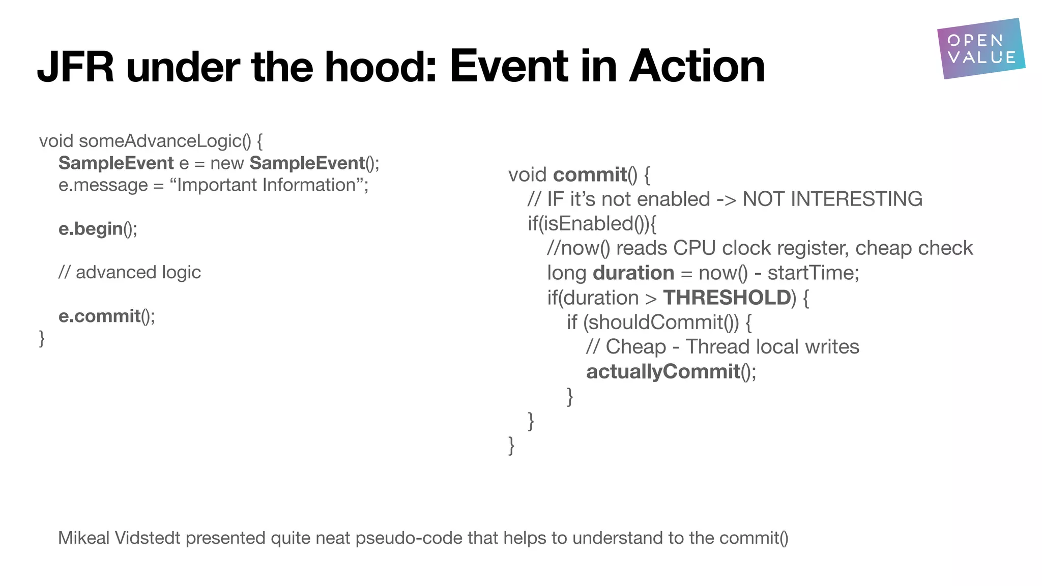 void someAdvanceLogic() {
SampleEvent e = new SampleEvent();
e.message = “Important Information”;
e.begin();
// advanced logic
e.commit();
}
void commit() {
// IF it’s not enabled -> NOT INTERESTING
if(isEnabled()){
//now() reads CPU clock register, cheap check
long duration = now() - startTime;
if(duration > THRESHOLD) {
if (shouldCommit()) {
// Cheap - Thread local writes
actuallyCommit();
}
}
}
Mikeal Vidstedt presented quite neat pseudo-code that helps to understand to the commit()
JFR under the hood: Event in Action
 